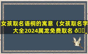 女孩取名语桐的寓意（女孩取名字大全2024属龙免费取名 🌸 ）